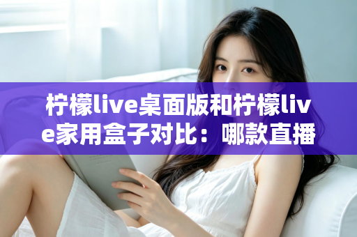 柠檬live桌面版和柠檬live家用盒子对比：哪款直播工具更适合你？一文看懂选购要点