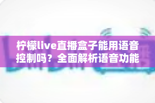 柠檬live直播盒子能用语音控制吗？全面解析语音功能与使用体验指南