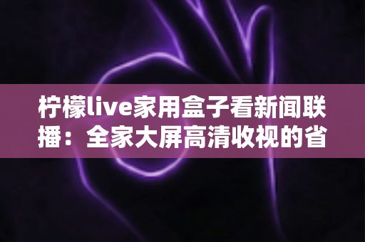 柠檬live家用盒子看新闻联播:全家大屏高清收视的省心之选 柠檬live家用盒子看新闻联播:全家大屏高清收视的省心之选