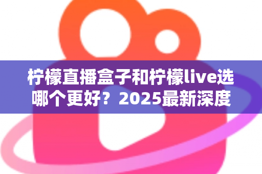 柠檬直播盒子和柠檬live选哪个更好？2025最新深度对比评测与选购避坑指南