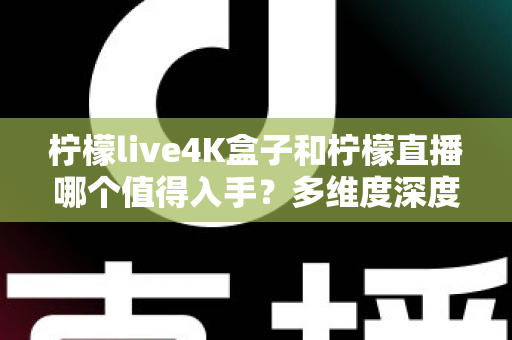 柠檬live4K盒子和柠檬直播哪个值得入手？多维度深度对比，看完这篇不再纠结