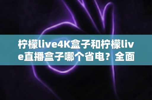 柠檬live4K盒子和柠檬live直播盒子哪个省电？全面功耗对比与实用省电指南