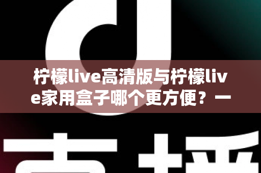 柠檬live高清版与柠檬live家用盒子哪个更方便？一站式深度对比与选购指南