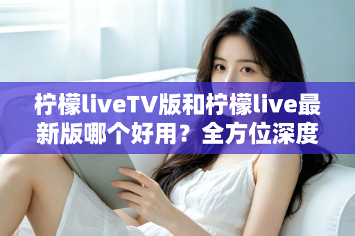 柠檬liveTV版和柠檬live最新版哪个好用?全方位深度对比评测,帮你选对最适合的版本 柠檬liveTV版和柠檬live最新版哪个好用?全方位深度对比评测,帮你选对最适合的版本