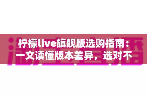 柠檬live旗舰版选购指南：一文读懂版本差异，选对不选贵的实用攻略