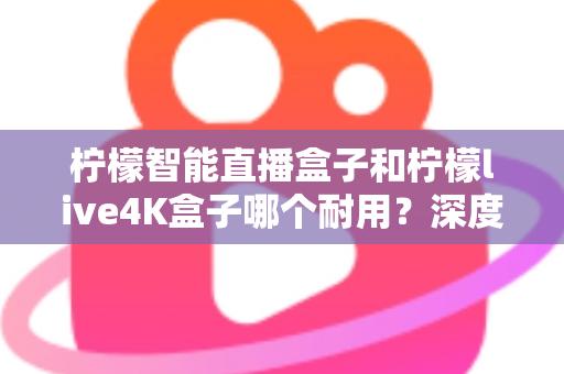 柠檬智能直播盒子和柠檬live4K盒子哪个耐用？深度对比评测帮你选对不踩坑