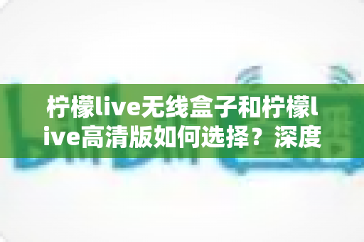 柠檬live无线盒子和柠檬live高清版如何选择？深度对比评测助你买到不后悔的那一款