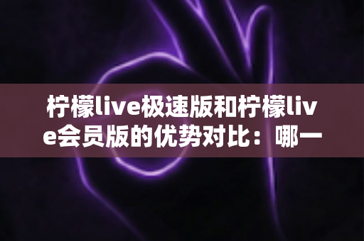 柠檬live极速版和柠檬live会员版的优势对比：哪一版更适合你？全面解析两大版本差异与选择指南