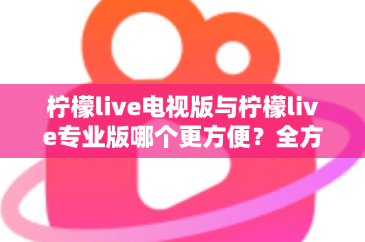 柠檬live电视版与柠檬live专业版哪个更方便？全方位对比解析帮你一次选对