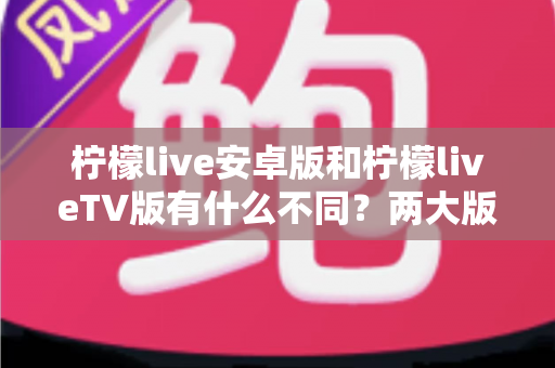 柠檬live安卓版和柠檬liveTV版有什么不同？两大版本全方位深度对比，教你选对适合自己的一款