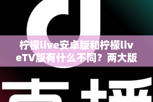 柠檬live安卓版和柠檬liveTV版有什么不同？两大版本全方位深度对比，教你选对适合自己的一款