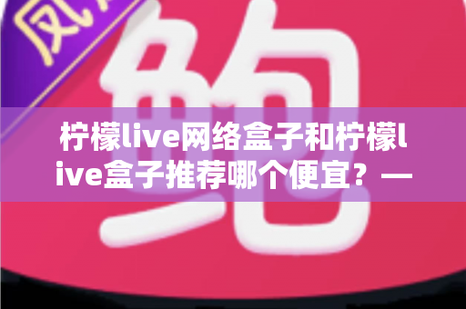 柠檬live网络盒子和柠檬live盒子推荐哪个便宜?——最新价格对比与高性价比选购指南 柠檬live网络盒子和柠檬live盒子推荐哪个便宜?——最新价格对比与高性价比选购指南