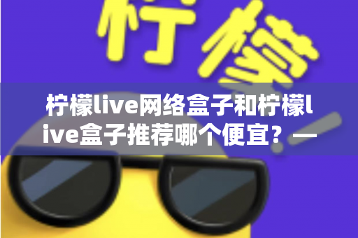 柠檬live网络盒子和柠檬live盒子推荐哪个便宜?——最新价格对比与高性价比选购指南 柠檬live网络盒子和柠檬live盒子推荐哪个便宜?——最新价格对比与高性价比选购指南