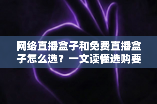 网络直播盒子和免费直播盒子怎么选？一文读懂选购要点与避坑指南