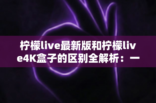 柠檬live最新版和柠檬live4K盒子的区别全解析:一文读懂如何选对观影方案 柠檬live最新版和柠檬live4K盒子的区别全解析:一文读懂如何选对观影方案