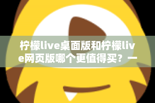 柠檬live桌面版和柠檬live网页版哪个更值得买？一篇讲透选购逻辑的深度对比指南