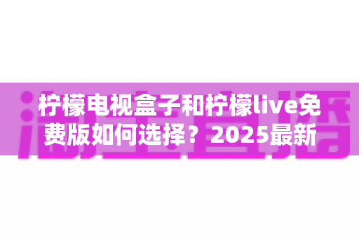 柠檬电视盒子和柠檬live免费版如何选择?2025最新选购指南帮你省钱又省心 柠檬电视盒子和柠檬live免费版如何选择?2025最新选购指南帮你省钱又省心