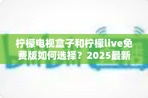 柠檬电视盒子和柠檬live免费版如何选择?2025最新选购指南帮你省钱又省心 柠檬电视盒子和柠檬live免费版如何选择?2025最新选购指南帮你省钱又省心