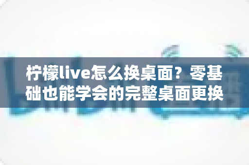 柠檬live怎么换桌面?零基础也能学会的完整桌面更换教程与实用技巧 柠檬live怎么换桌面?零基础也能学会的完整桌面更换教程与实用技巧