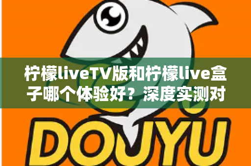 柠檬liveTV版和柠檬live盒子哪个体验好？深度实测对比助你选出最适合的观影方案