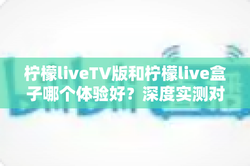 柠檬liveTV版和柠檬live盒子哪个体验好？深度实测对比助你选出最适合的观影方案