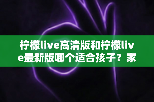 柠檬live高清版和柠檬live最新版哪个适合孩子？家长必读的全面选择与安全指南