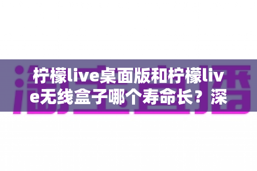 柠檬live桌面版和柠檬live无线盒子哪个寿命长？深度对比分析与延长寿命实用指南