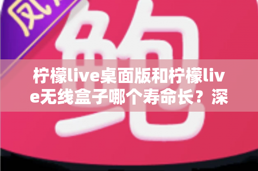 柠檬live桌面版和柠檬live无线盒子哪个寿命长？深度对比分析与延长寿命实用指南