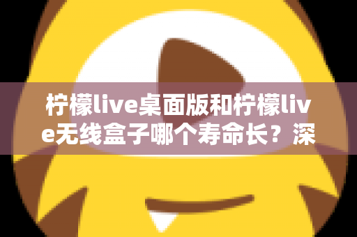 柠檬live桌面版和柠檬live无线盒子哪个寿命长？深度对比分析与延长寿命实用指南