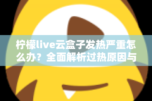 柠檬live云盒子发热严重怎么办？全面解析过热原因与实用散热方案