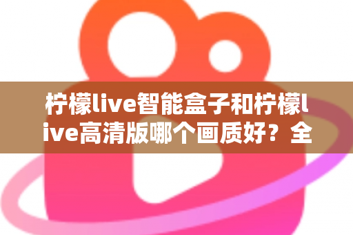 柠檬live智能盒子和柠檬live高清版哪个画质好？全面深度对比评测与选购指南，帮你找到最清晰流畅的观影体验