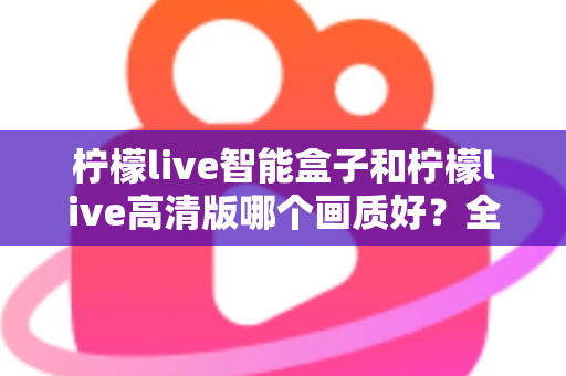 柠檬live智能盒子和柠檬live高清版哪个画质好？全面深度对比评测与选购指南，帮你找到最清晰流畅的观影体验