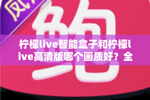 柠檬live智能盒子和柠檬live高清版哪个画质好？全面深度对比评测与选购指南，帮你找到最清晰流畅的观影体验