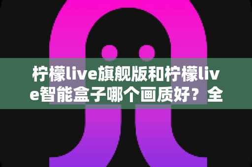 柠檬live旗舰版和柠檬live智能盒子哪个画质好？全面对比深度解析，帮你选出高清观影首选！
