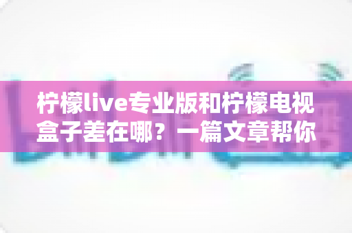 柠檬live专业版和柠檬电视盒子差在哪？一篇文章帮你彻底搞懂两者区别