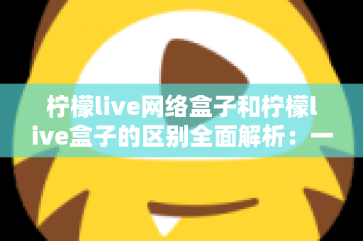 柠檬live网络盒子和柠檬live盒子的区别全面解析:一文读懂选购要点,轻松畅享高清影音体验 柠檬live网络盒子和柠檬live盒子的区别全面解析:一文读懂选购要点,轻松畅享高清影音体验