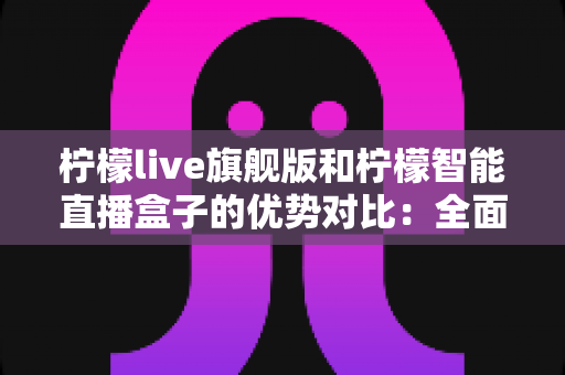 柠檬live旗舰版和柠檬智能直播盒子的优势对比：全面解析两大直播方案，帮你选出最适合的直播利器