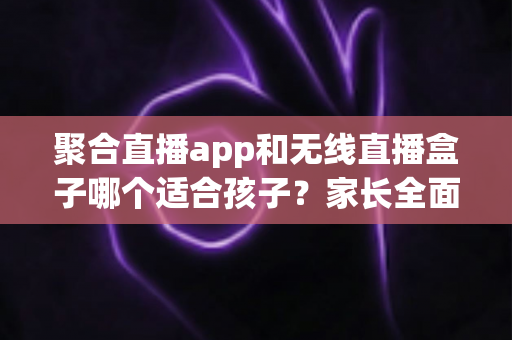 聚合直播app和无线直播盒子哪个适合孩子？家长全面解析与选购指南