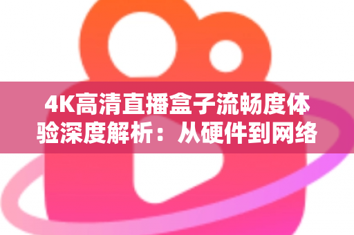 4K高清直播盒子流畅度体验深度解析：从硬件到网络，教你打造丝滑不卡顿的超清观影新标准