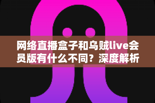网络直播盒子和乌贼live会员版有什么不同?深度解析两者区别,帮你选对看直播的最佳方案 网络直播盒子和乌贼live会员版有什么不同?深度解析两者区别,帮你选对看直播的最佳方案