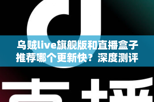 乌贼live旗舰版和直播盒子推荐哪个更新快？深度测评教你选对高效追更工具