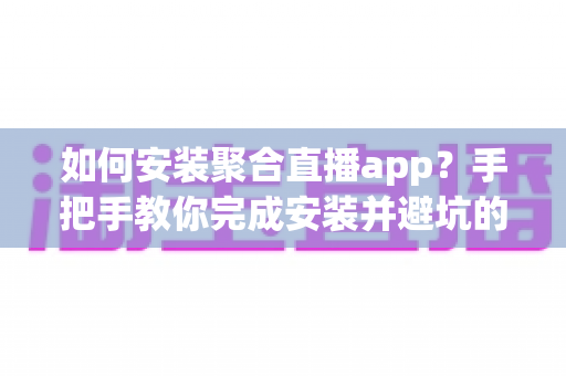 如何安装聚合直播app？手把手教你完成安装并避坑的完整指南