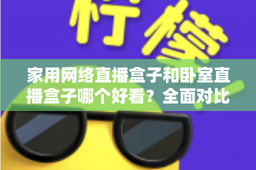 家用网络直播盒子和卧室直播盒子哪个好看?全面对比与选购指南,帮你轻松选对不踩坑 家用网络直播盒子和卧室直播盒子哪个好看?全面对比与选购指南,帮你轻松选对不踩坑
