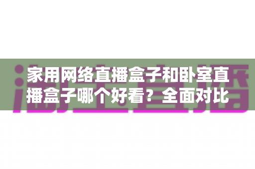 家用网络直播盒子和卧室直播盒子哪个好看？全面对比与选购指南，帮你轻松选对不踩坑