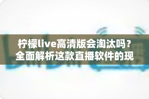 柠檬live高清版会淘汰吗？全面解析这款直播软件的现状、挑战与未来发展前景
