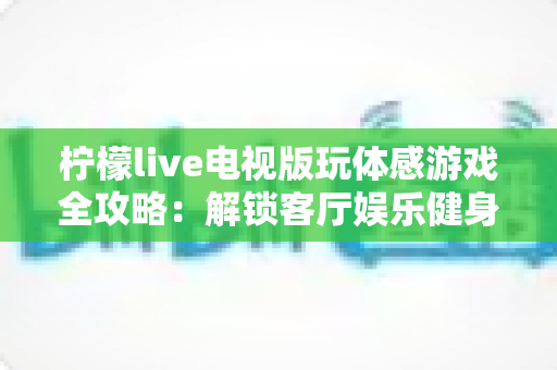 柠檬live电视版玩体感游戏全攻略：解锁客厅娱乐健身新方式，全家一起动起来