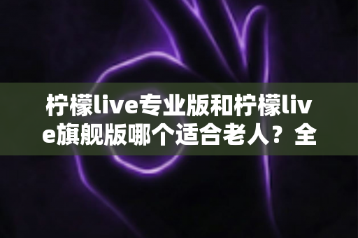 柠檬live专业版和柠檬live旗舰版哪个适合老人？全面对比分析帮您轻松做出最佳选择