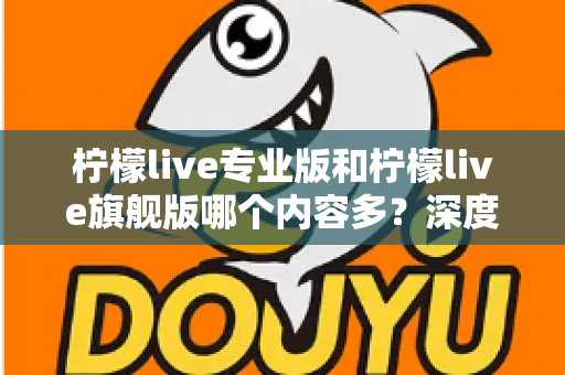 柠檬live专业版和柠檬live旗舰版哪个内容多？深度版本对比与选购全攻略