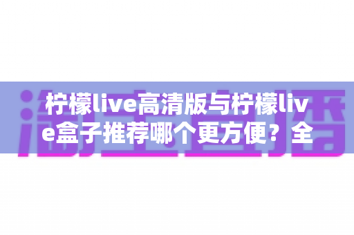 柠檬live高清版与柠檬live盒子推荐哪个更方便?全方位深度对比帮你找到答案 柠檬live高清版与柠檬live盒子推荐哪个更方便?全方位深度对比帮你找到答案