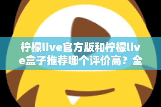 柠檬live官方版和柠檬live盒子推荐哪个评价高?全面对比与选择指南 柠檬live官方版和柠檬live盒子推荐哪个评价高?全面对比与选择指南